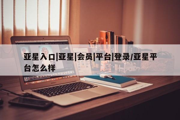 亚星会员平台 亚星管理官网亚星入口|亚星|会员|平台|登录/亚星平台怎么样