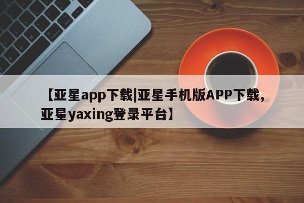 亚星会员平台 亚星管理官网【亚星app下载|亚星手机版APP下载,亚星yaxing登录平台】