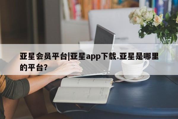 亚星会员平台 亚星管理官网亚星会员平台|亚星app下载.亚星是哪里的平台？