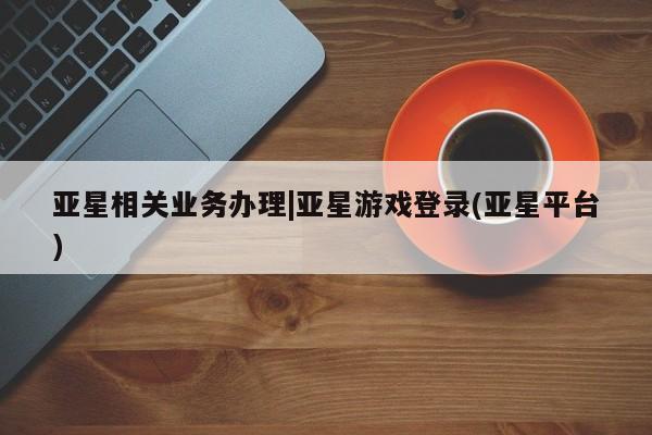 亚星会员平台 亚星管理官网亚星相关业务办理|亚星游戏登录(亚星平台)