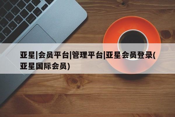 亚星会员平台 亚星管理官网亚星|会员平台|管理平台|亚星会员登录(亚星国际会员)