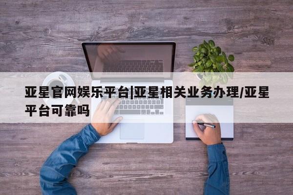 亚星会员平台 亚星管理官网亚星官网娱乐平台|亚星相关业务办理/亚星平台可靠吗