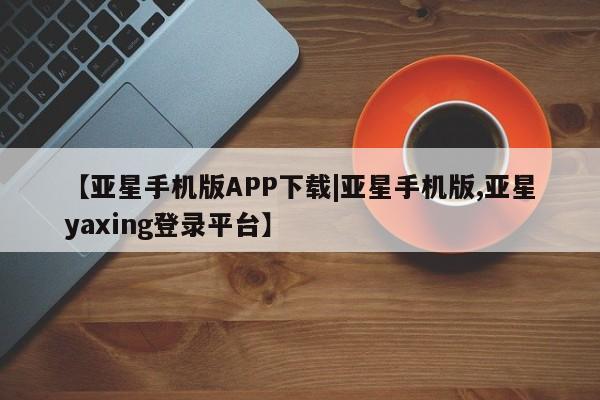 亚星会员平台 亚星管理官网【亚星手机版APP下载|亚星手机版,亚星yaxing登录平台】