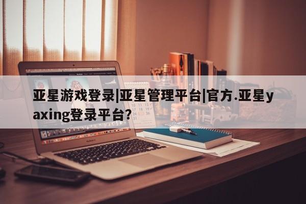 亚星会员平台 亚星管理官网亚星游戏登录|亚星管理平台|官方.亚星yaxing登录平台？
