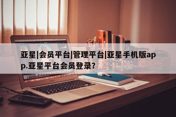亚星会员平台 亚星管理官网亚星|会员平台|管理平台|亚星手机版app.亚星平台会员登录？