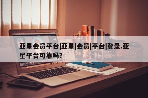 亚星会员平台 亚星管理官网亚星会员平台|亚星|会员|平台|登录.亚星平台可靠吗？
