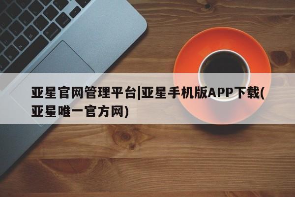 亚星会员平台 亚星管理官网亚星官网管理平台|亚星手机版APP下载(亚星唯一官方网)