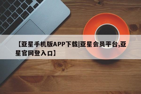 亚星会员平台 亚星管理官网【亚星手机版APP下载|亚星会员平台,亚星官网登入口】