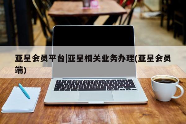 亚星会员平台 亚星管理官网亚星会员平台|亚星相关业务办理(亚星会员端)