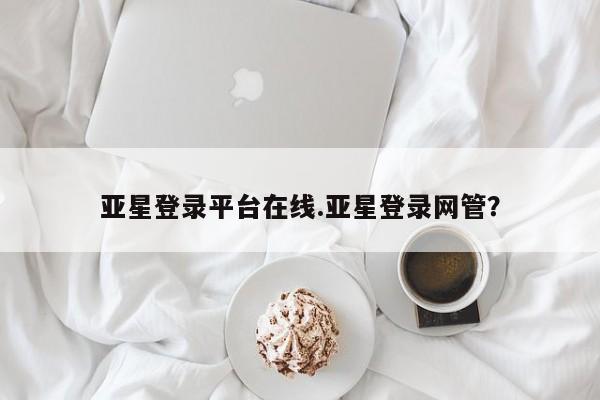 亚星会员平台 亚星管理官网亚星登录平台在线.亚星登录网管？