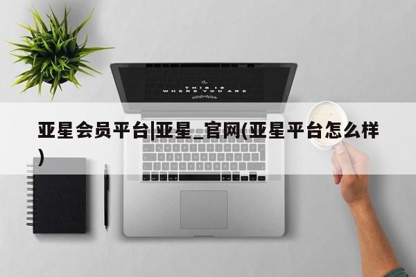 亚星会员平台 亚星管理官网亚星会员平台|亚星_官网(亚星平台怎么样)