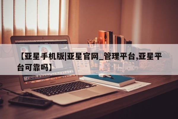 亚星会员平台 亚星管理官网【亚星手机版|亚星官网_管理平台,亚星平台可靠吗】