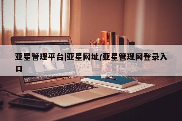亚星会员平台 亚星管理官网亚星管理平台|亚星网址/亚星管理网登录入口