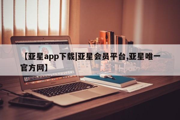 亚星会员平台 亚星管理官网【亚星app下载|亚星会员平台,亚星唯一官方网】