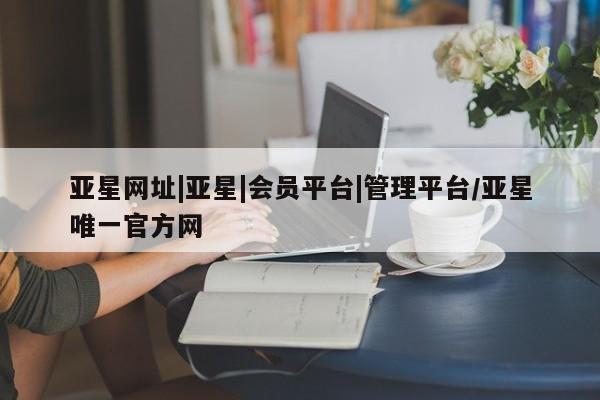 亚星会员平台 亚星管理官网亚星网址|亚星|会员平台|管理平台/亚星唯一官方网