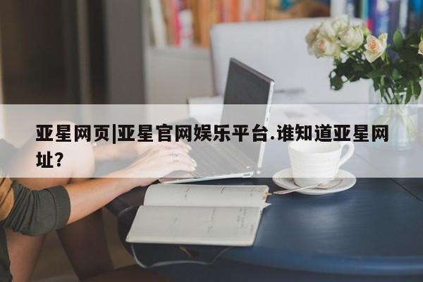 亚星会员平台 亚星管理官网亚星网页|亚星官网娱乐平台.谁知道亚星网址？