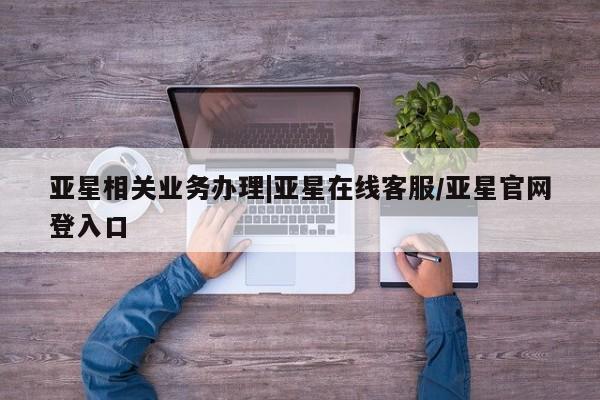 亚星会员平台 亚星管理官网亚星相关业务办理|亚星在线客服/亚星官网登入口