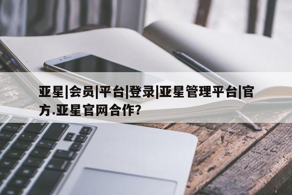 亚星会员平台 亚星管理官网亚星|会员|平台|登录|亚星管理平台|官方.亚星官网合作？