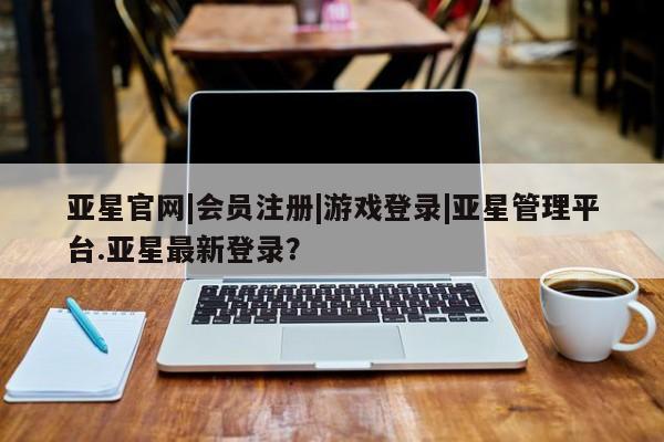 亚星会员平台 亚星管理官网亚星官网|会员注册|游戏登录|亚星管理平台.亚星最新登录？