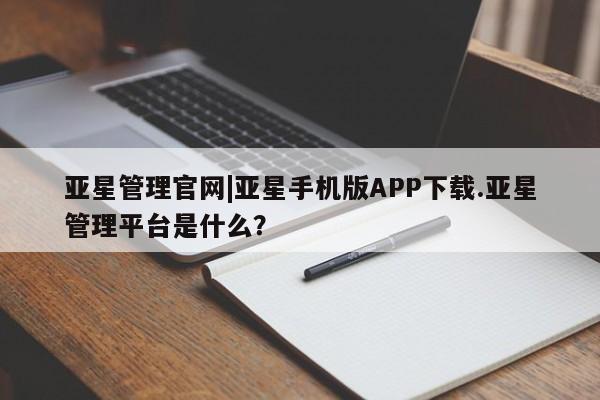 亚星会员平台 亚星管理官网亚星管理官网|亚星手机版APP下载.亚星管理平台是什么？