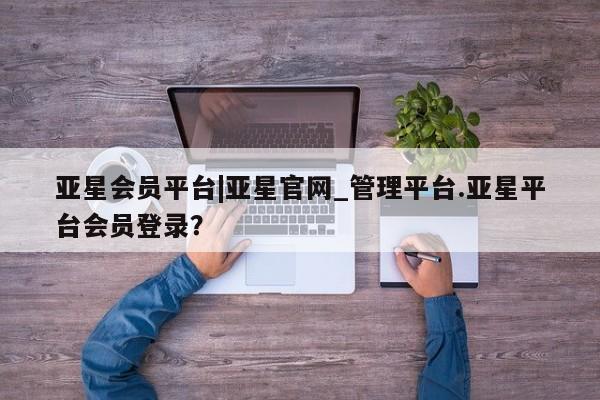 亚星会员平台 亚星管理官网亚星会员平台|亚星官网_管理平台.亚星平台会员登录？