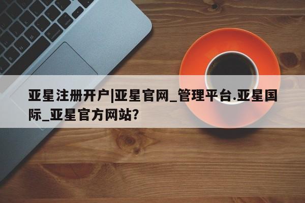 亚星会员平台 亚星管理官网亚星注册开户|亚星官网_管理平台.亚星国际_亚星官方网站？