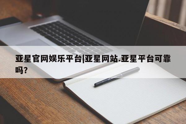亚星会员平台 亚星管理官网亚星官网娱乐平台|亚星网站.亚星平台可靠吗？
