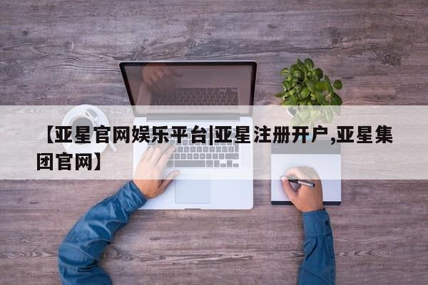 亚星会员平台 亚星管理官网【亚星官网娱乐平台|亚星注册开户,亚星集团官网】