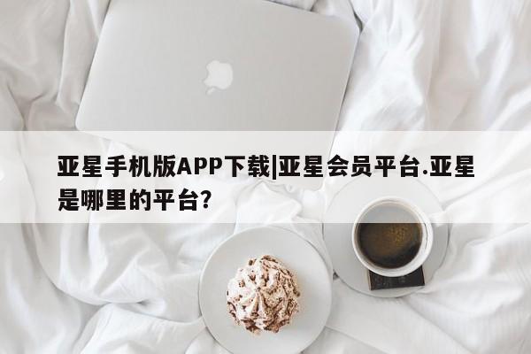 亚星会员平台 亚星管理官网亚星手机版APP下载|亚星会员平台.亚星是哪里的平台？