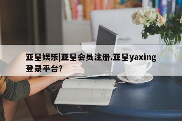 亚星会员平台 亚星管理官网亚星娱乐|亚星会员注册.亚星yaxing登录平台？