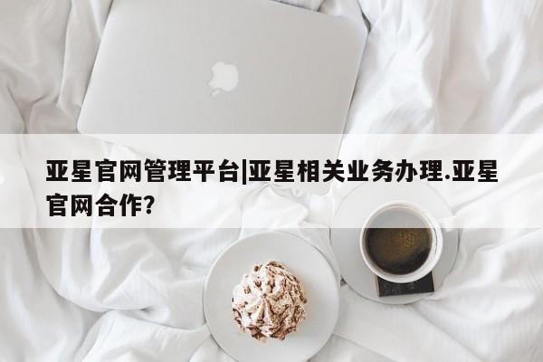 亚星会员平台 亚星管理官网亚星官网管理平台|亚星相关业务办理.亚星官网合作？