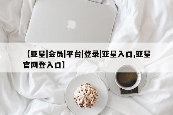 亚星会员平台 亚星管理官网【亚星|会员|平台|登录|亚星入口,亚星官网登入口】
