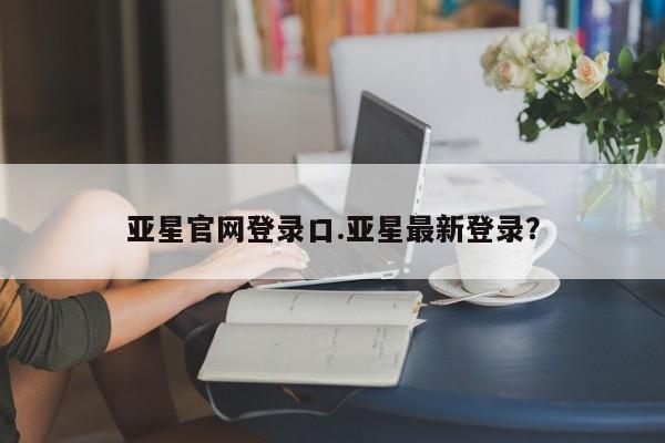 亚星会员平台 亚星管理官网亚星官网登录口.亚星最新登录？