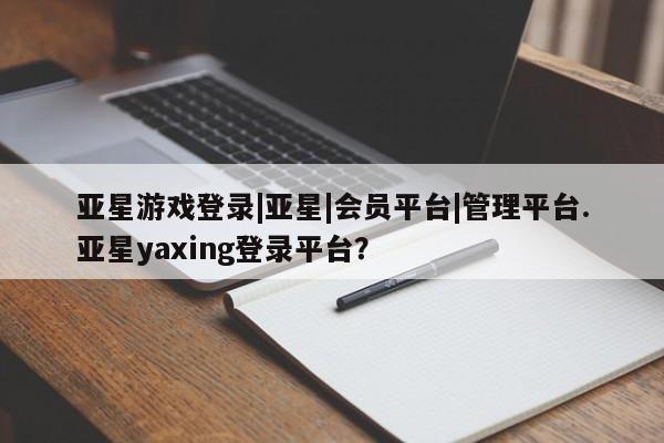 亚星会员平台 亚星管理官网亚星游戏登录|亚星|会员平台|管理平台.亚星yaxing登录平台？