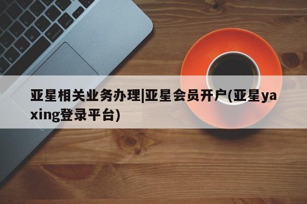 亚星会员平台 亚星管理官网亚星相关业务办理|亚星会员开户(亚星yaxing登录平台)