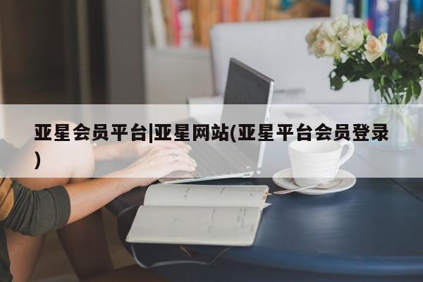 亚星会员平台 亚星管理官网亚星会员平台|亚星网站(亚星平台会员登录)