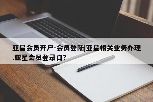亚星会员平台 亚星管理官网亚星会员开户-会员登陆|亚星相关业务办理.亚星会员登录口？
