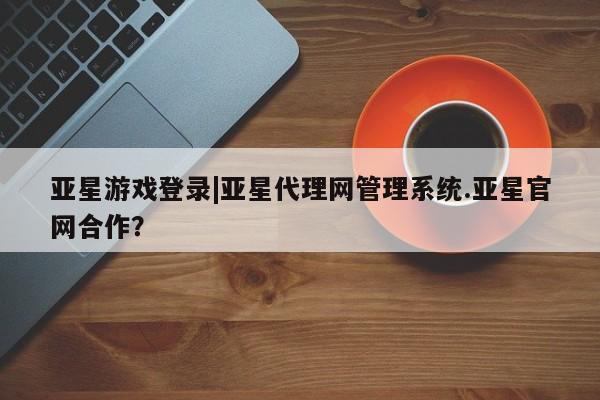 亚星会员平台 亚星管理官网亚星游戏登录|亚星代理网管理系统.亚星官网合作？