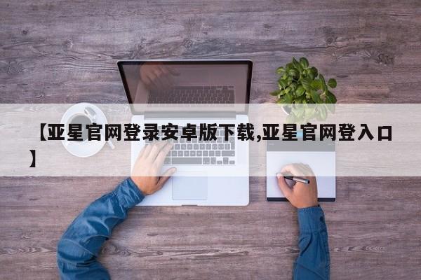 亚星会员平台 亚星管理官网【亚星官网登录安卓版下载,亚星官网登入口】