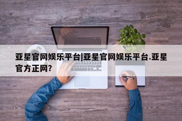 亚星会员平台 亚星管理官网亚星官网娱乐平台|亚星官网娱乐平台.亚星官方正网？