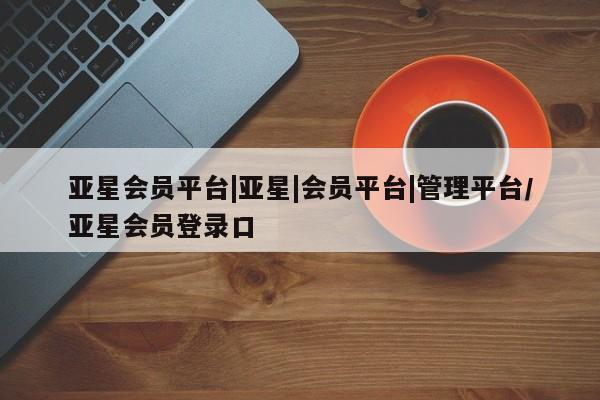 亚星会员平台 亚星管理官网亚星会员平台|亚星|会员平台|管理平台/亚星会员登录口