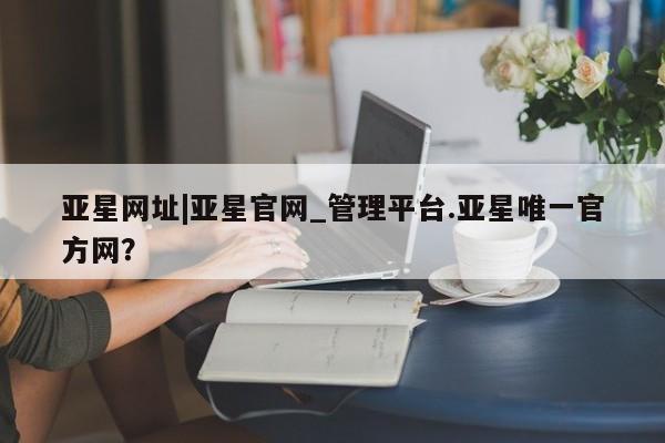 亚星会员平台 亚星管理官网亚星网址|亚星官网_管理平台.亚星唯一官方网？