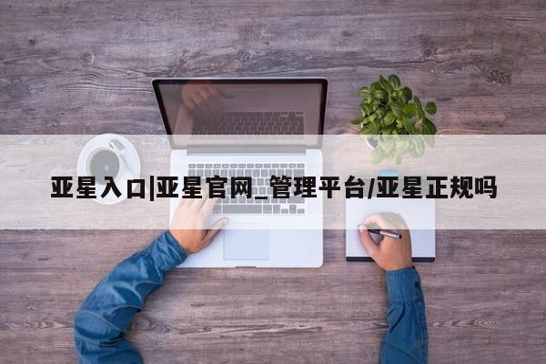 亚星会员平台 亚星管理官网亚星入口|亚星官网_管理平台/亚星正规吗