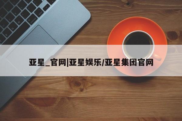 亚星会员平台 亚星管理官网亚星_官网|亚星娱乐/亚星集团官网