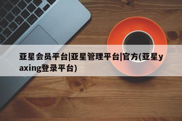 亚星会员平台 亚星管理官网亚星会员平台|亚星管理平台|官方(亚星yaxing登录平台)
