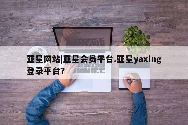 亚星会员平台 亚星管理官网亚星网站|亚星会员平台.亚星yaxing登录平台？