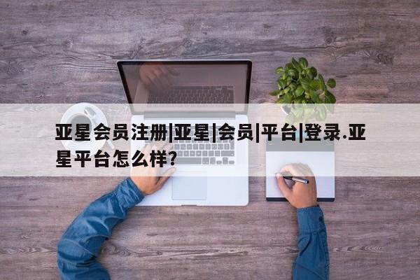 亚星会员平台 亚星管理官网|亚星|会员|平台|登录.亚星平台怎么样？