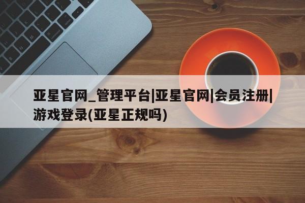 亚星会员平台 亚星管理官网亚星官网_管理平台|亚星官网|会员注册|游戏登录(亚星正规吗)