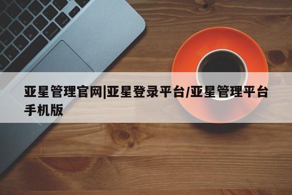 亚星会员平台 亚星管理官网亚星管理官网|亚星登录平台/亚星管理平台手机版