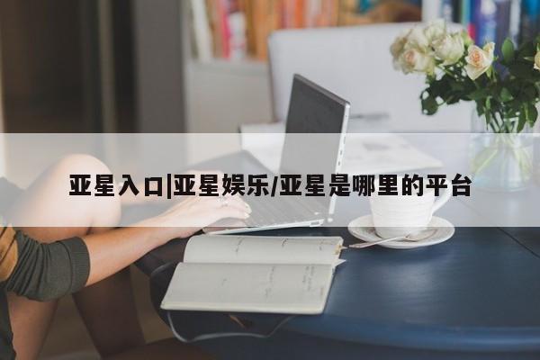 亚星会员平台 亚星管理官网亚星入口|亚星娱乐/亚星是哪里的平台